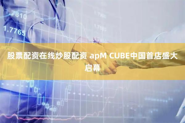 股票配资在线炒股配资 apM CUBE中国首店盛大启幕