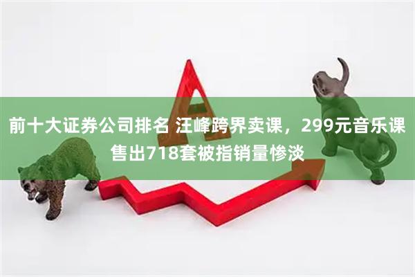 前十大证券公司排名 汪峰跨界卖课，299元音乐课售出718套被指销量惨淡
