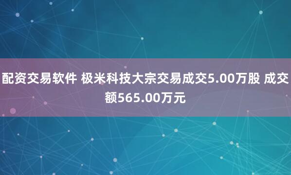 配资交易软件 极米科技大宗交易成交5.00万股 成交额565.00万元