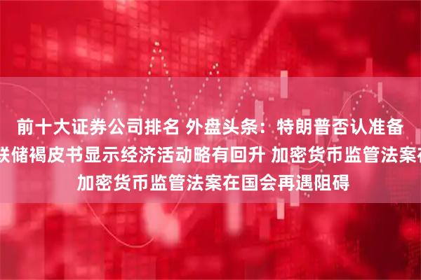 前十大证券公司排名 外盘头条：特朗普否认准备解雇鲍威尔 美联储褐皮书显示经济活动略有回升 加密货币监管法案在国会再遇阻碍