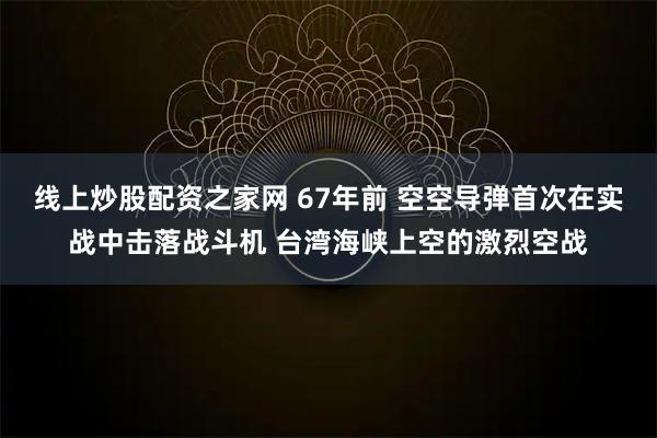线上炒股配资之家网 67年前 空空导弹首次在实战中击落战斗机 台湾海峡上空的激烈空战