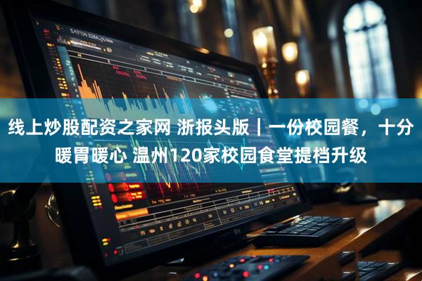 线上炒股配资之家网 浙报头版｜一份校园餐，十分暖胃暖心 温州120家校园食堂提档升级