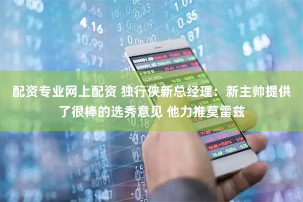 配资专业网上配资 独行侠新总经理：新主帅提供了很棒的选秀意见 他力推莫雷兹